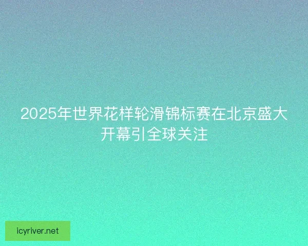 2025年世界花样轮滑锦标赛在北京盛大开幕引全球关注