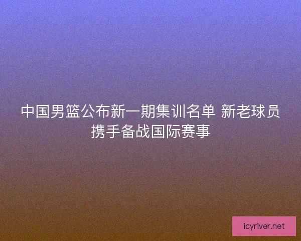 中国男篮公布新一期集训名单 新老球员携手备战国际赛事
