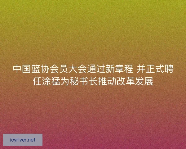 中国篮协会员大会通过新章程 并正式聘任涂猛为秘书长推动改革发展