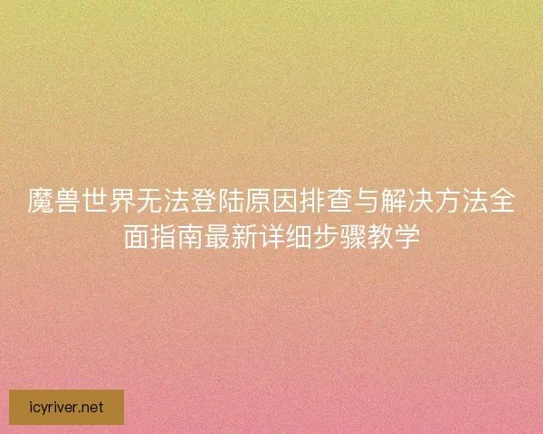 魔兽世界无法登陆原因排查与解决方法全面指南最新详细步骤教学
