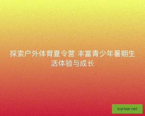 探索户外体育夏令营 丰富青少年暑期生活体验与成长