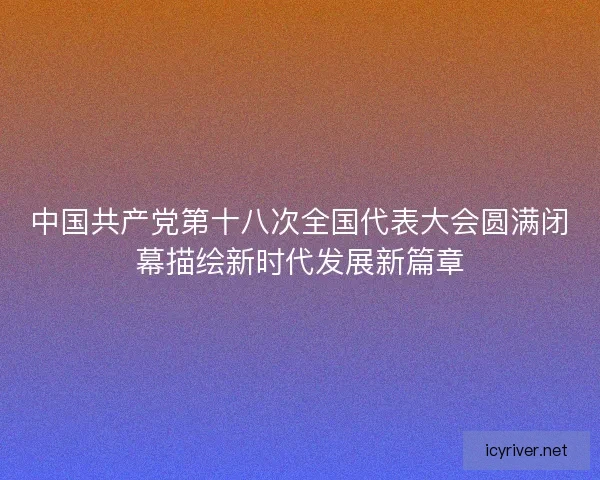 中国共产党第十八次全国代表大会圆满闭幕描绘新时代发展新篇章