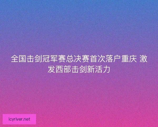 全国击剑冠军赛总决赛首次落户重庆 激发西部击剑新活力