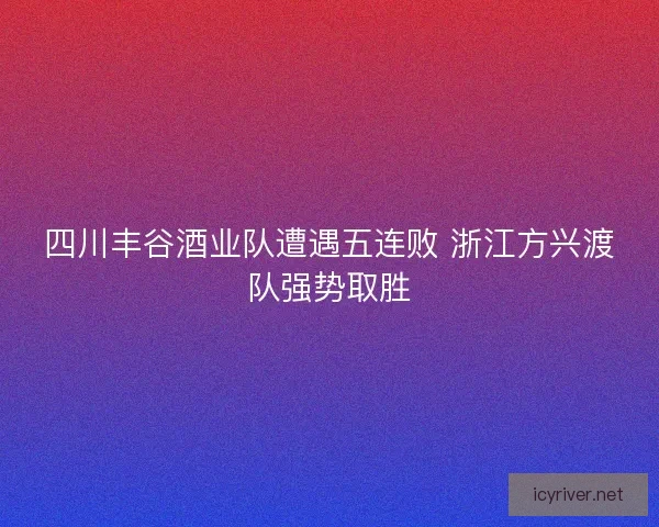 四川丰谷酒业队遭遇五连败 浙江方兴渡队强势取胜